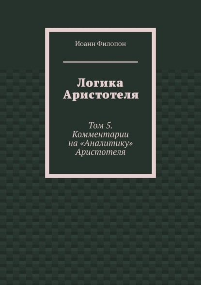 Логика Аристотеля. Том 5. Комментарии на «Аналитику» Аристотеля