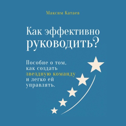 Как эффективно руководить? Пособие о том, как создать звездную команду и легко ей управлять