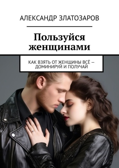 Пользуйся женщинами. Как взять от женщины всё – доминируй и получай