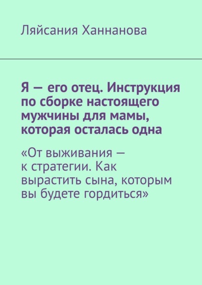 Я – его отец. Инструкция по сборке настоящего мужчины для мамы, которая осталась одна. «От выживания – к стратегии. Как вырастить сына, которым вы будете гордиться»
