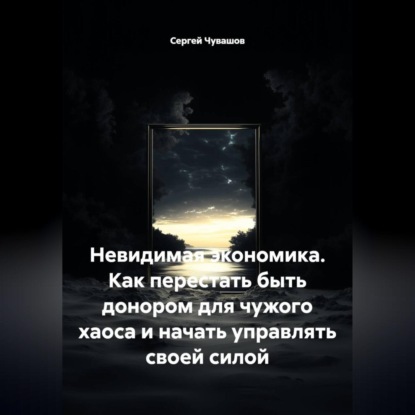Невидимая экономика. Как перестать быть донором для чужого хаоса и начать управлять своей силой