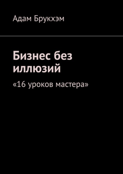 Бизнес без иллюзий. 16 уроков мастера