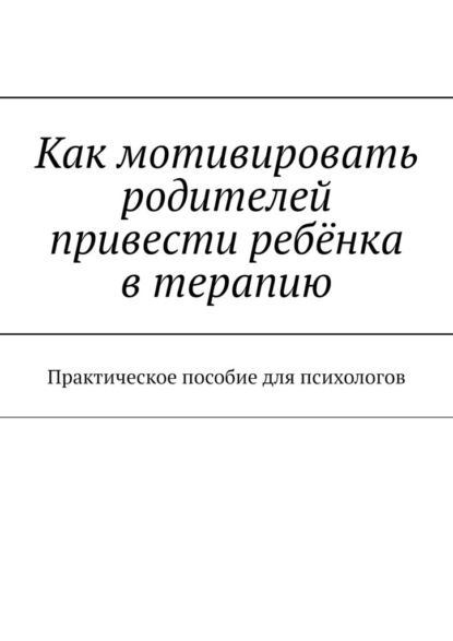 Как мотивировать родителей привести ребёнка в терапию. Практическое пособие для психологов