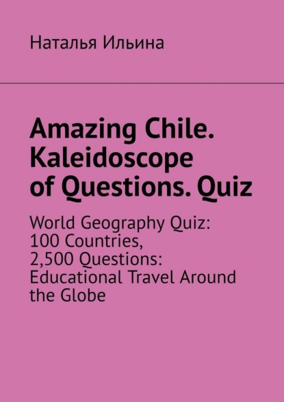 Amazing Chile. Kaleidoscope of Questions. Quiz. World Geography Quiz: 100 Countries, 2,500 Questions: Educational Travel Around the Globe