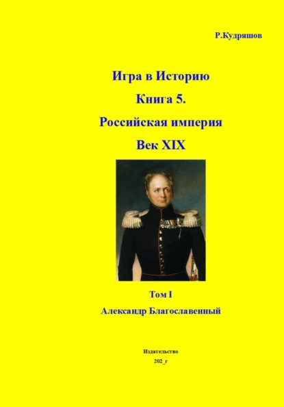 Игра в Историю Книга 5. Российская империя Век XIX Том I (продолжение) Александр I (Благославленный)