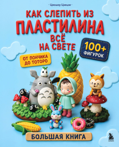 Как слепить из пластилина всё на свете. От пончика до тоторо. 100+ фигурок. Большая книга