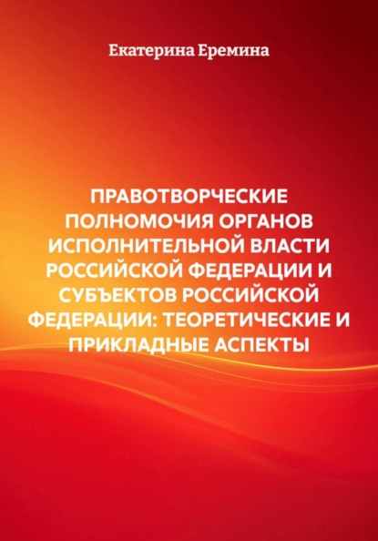 ПРАВОТВОРЧЕСКИЕ ПОЛНОМОЧИЯ ОРГАНОВ ИСПОЛНИТЕЛЬНОЙ ВЛАСТИ РОССИЙСКОЙ ФЕДЕРАЦИИ И СУБЪЕКТОВ РОССИЙСКОЙ ФЕДЕРАЦИИ: ТЕОРЕТИЧЕСКИЕ И ПРИКЛАДНЫЕ АСПЕКТЫ
