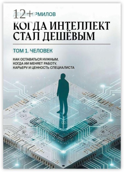 Когда интеллект стал дешёвым. Том 1: Человек Как оставаться нужным, когда ИИ меняет работу, карьеру и ценность специалиста