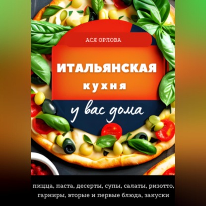 Итальянская кухня у вас дома: пицца, паста, десерты, супы, салаты, ризотто, гарниры, вторые и первые блюда, закуски