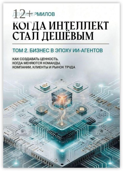 Когда интеллект стал дешёвым. Том 2: Бизнес в эпоху ИИ-агентов. Как создавать ценность, когда меняются команды, компании, клиенты и рынок труда