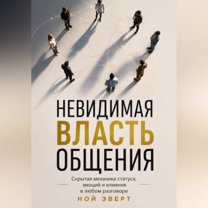 Невидимая власть общения. Скрытая механика статуса, эмоций и влияния в любом разговоре
