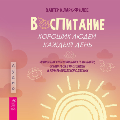 Воспитание хороших людей каждый день. 50 простых способов нажать на паузу, оставаться в настоящем и начать общаться с детьми