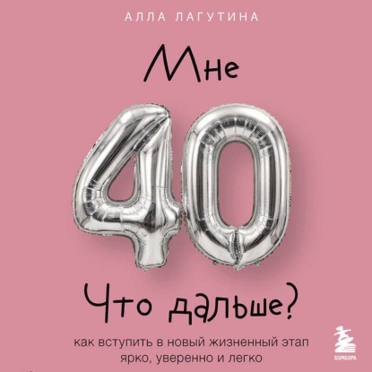 Мне 40. Что дальше? Как вступить в новый жизненный этап ярко, уверенно и легко