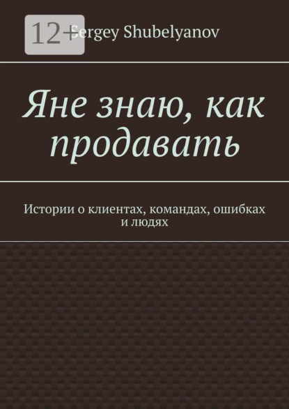 Яне знаю, как продавать. Истории о клиентах, командах, ошибках и людях