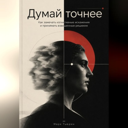 Думай точнее: Как замечать когнитивные искажения и принимать взвешенные решения