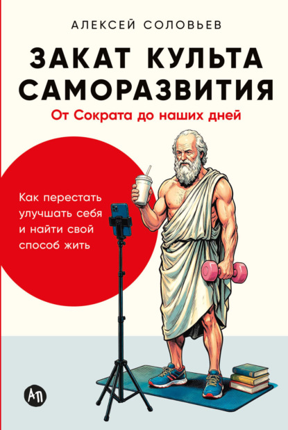 Закат культа саморазвития: Как перестать улучшать себя и найти свой способ жить. От Сократа до наших дней