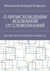 О ПРОИСХОЖДЕНИИ ВСЕЛЕННОЙ ОТ СЛОВОЗНАНИЙ. (НАУЧНО-ФАНТАСТИЧЕСКАЯ ПОВЕСТЬ)