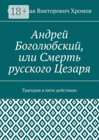 Андрей Боголюбский, или Смерть русского Цезаря. Трагедия в пяти действиях