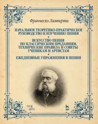 Начальное теоретико-практическое руководство к изучению пения. Искусство пения по классическим преданиям. Технические правила и советы ученикам и артистам. Ежедневные упражнения в пении