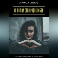Не ломай себя ради любви. Как сохранить сердце и не потерять себя