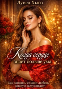 Когда сердце знает больше ума. Как женщины создают любовь, которую заслуживают