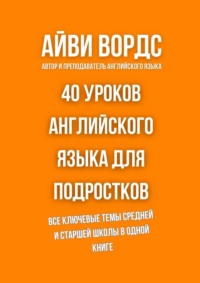 40 уроков английского языка для подростков. Все ключевые темы средней и старшей школы в одной книге