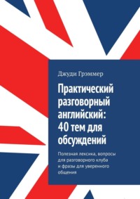 Практический разговорный английский: 40 тем для обсуждений. Полезная лексика, вопросы для разговорного клуба и фразы для уверенного общения