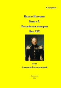 Игра в Историю Книга 5. Российская империя Век XIX Том I (продолжение) Александр I (Благославленный)