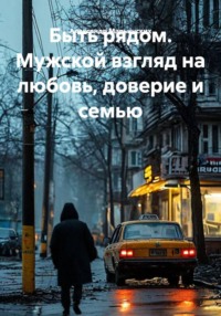Быть рядом. Мужской взгляд на любовь, доверие и семью