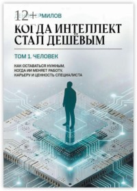 Когда интеллект стал дешёвым. Том 1: Человек Как оставаться нужным, когда ИИ меняет работу, карьеру и ценность специалиста