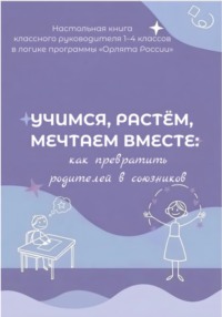 Учимся, растем, мечтаем вместе: как превратить родителей в союзников. Настольная книга классного руководителя 1-4 классов в логике программы « Орлята России»