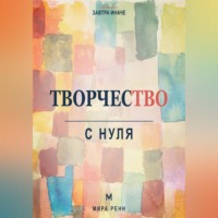 Творчество с нуля. Как освободить воображение, перестать бояться чистого листа и создавать регулярно