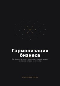 Гармонизация Бизнеса. Как перестать чинить симптомы и спроектировать компанию, которая не ломается