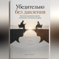 Убедительно без давления: Как ясно доносить мысли и получать согласие по делу