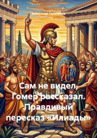 Сам не видел, Гомер рассказал. Правдивый пересказ «Илиады»