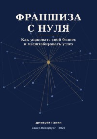 Франшиза с нуля - Как превратить прибыльный бизнес услуг в работающую сеть: система упаковки, договор, финансы и первые франчайзи