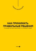 Как принимать правильные решения. Руководство для уверенных и успешных людей