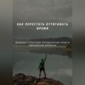 КАК ПЕРЕСТАТЬ ОТТЯГИВАТЬ ВРЕМЯ. МОЩНЫЕ СТРАТЕГИИ ПРЕОДОЛЕНИЯ ЛЕНИ И УМНОЖЕНИЯ ВРЕМЕНИ