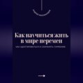 Как научиться жить в мире перемен. Как адаптироваться и сохранять гармонию