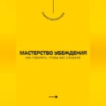 Мастерство убеждения. Как говорить, чтобы вас слушали
