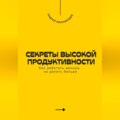 Секреты высокой продуктивности. Как работать меньше, но делать больше