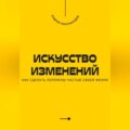 Искусство изменений. Как сделать перемены частью своей жизни