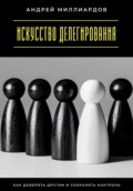 Искусство делегирования. Как доверять другим и сохранять контроль