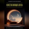 Искусство воплощать мечты. Как превратить желания в реальность