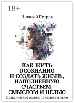 Как жить осознанно и создать жизнь, наполненную счастьем, смыслом и целью. Практические советы по саморазвитию