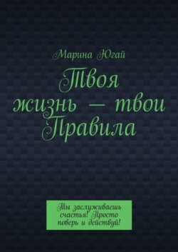 Твоя жизнь – твои правила. Ты заслуживаешь счастья! Просто поверь и действуй!