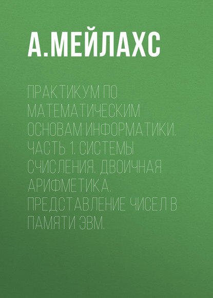 Практикум по математическим основам информатики. Часть 1. Системы счисления. Двоичная арифметика. Представление чисел в памяти ЭВМ.