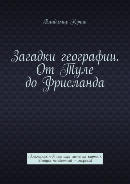 Загадки географии. От Туле до Фрисланда. Альманах «А ты ищи меня на карте!» Выпуск четвертый – морской